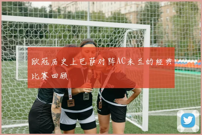 欧冠历史上巴萨对阵AC米兰的经典比赛回顾