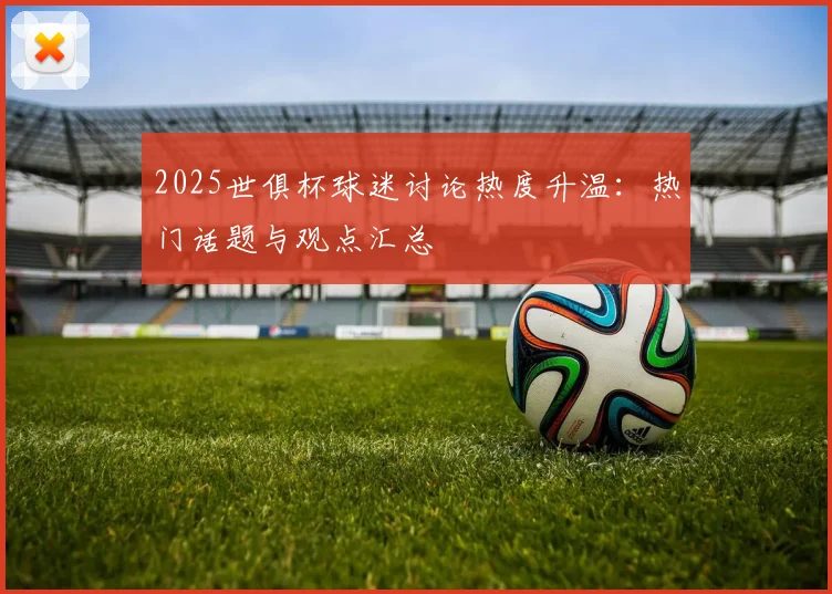 2025世俱杯球迷讨论热度升温：热门话题与观点汇总