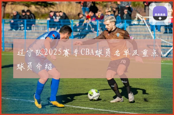 辽宁队2025赛季CBA球员名单及重点球员介绍