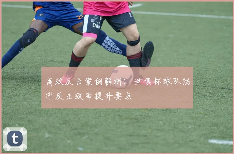 高效反击案例解析：世俱杯球队防守反击效率提升要点