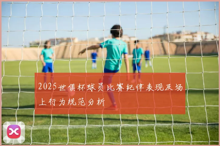 2025世俱杯球员比赛纪律表现及场上行为规范分析